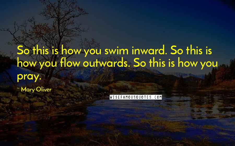 Mary Oliver Quotes: So this is how you swim inward. So this is how you flow outwards. So this is how you pray.