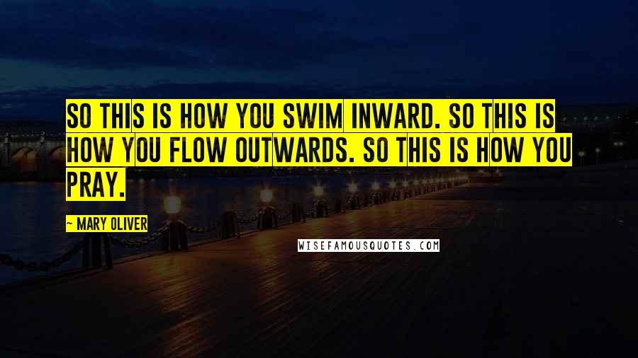 Mary Oliver Quotes: So this is how you swim inward. So this is how you flow outwards. So this is how you pray.