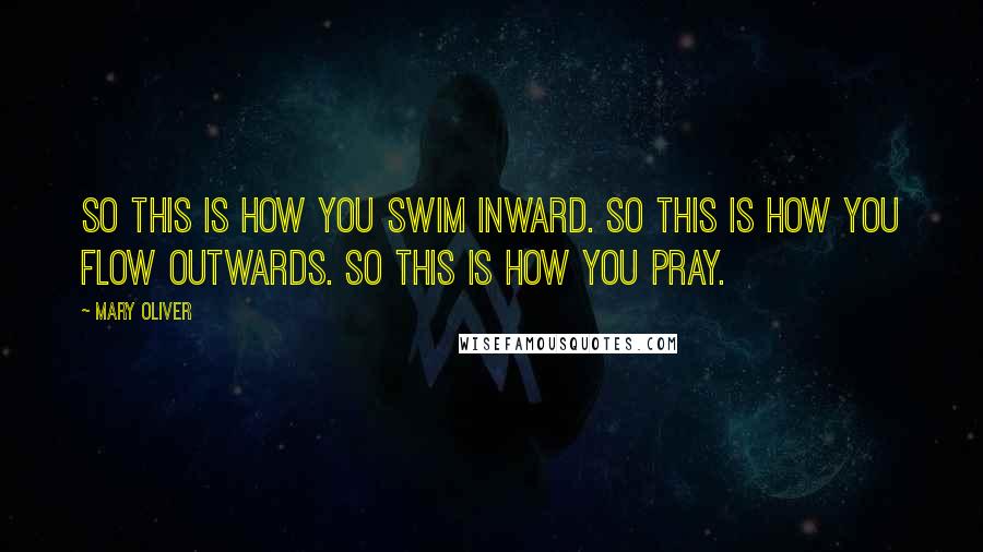 Mary Oliver Quotes: So this is how you swim inward. So this is how you flow outwards. So this is how you pray.