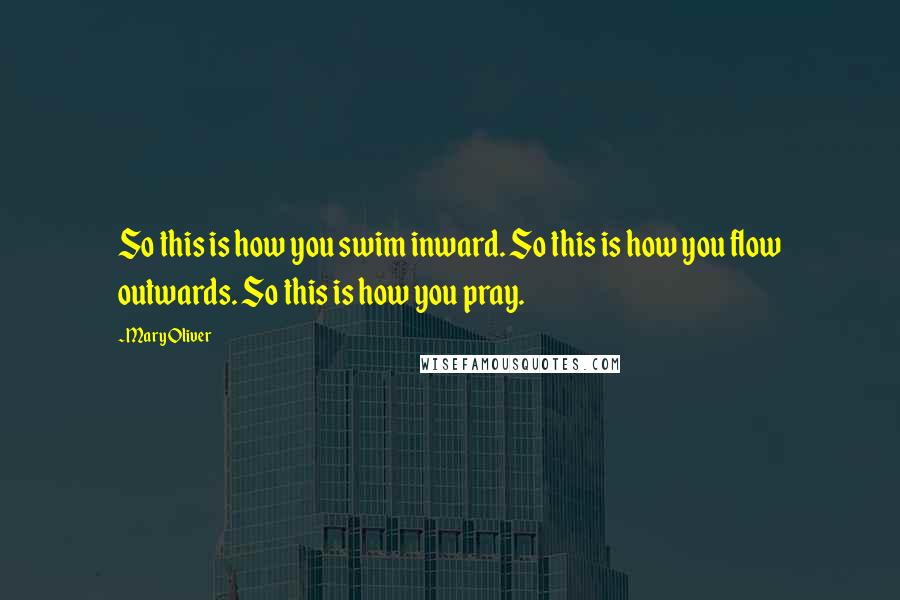Mary Oliver Quotes: So this is how you swim inward. So this is how you flow outwards. So this is how you pray.