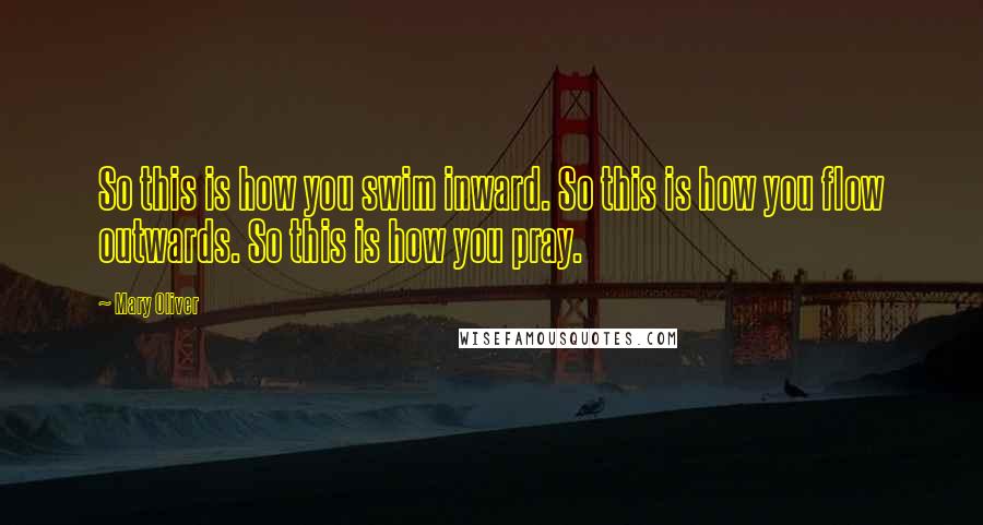 Mary Oliver Quotes: So this is how you swim inward. So this is how you flow outwards. So this is how you pray.