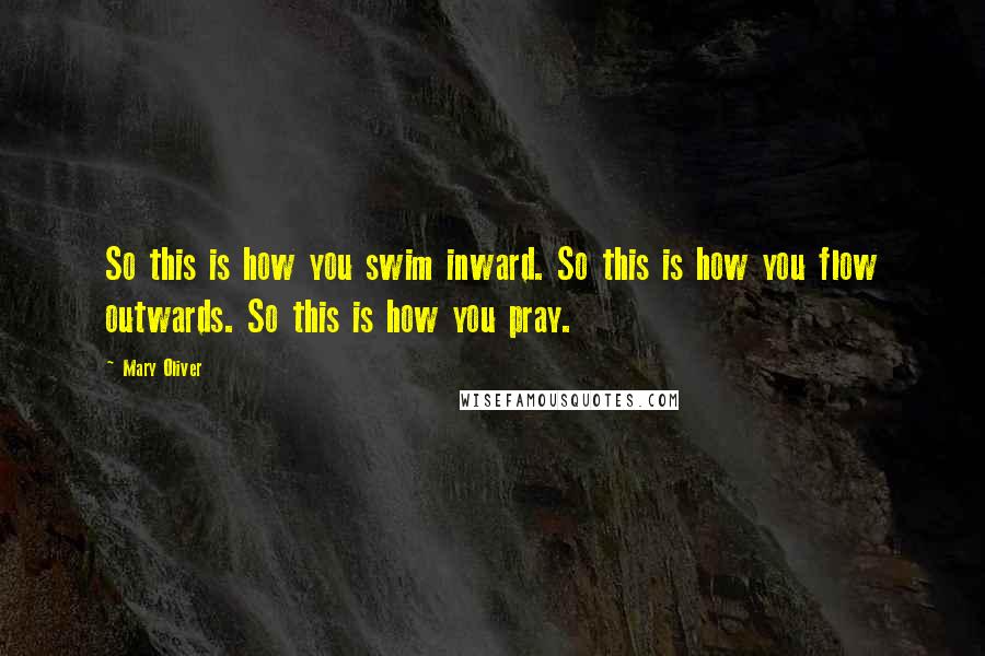 Mary Oliver Quotes: So this is how you swim inward. So this is how you flow outwards. So this is how you pray.