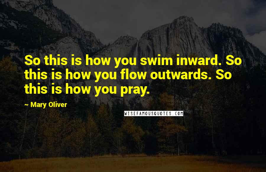 Mary Oliver Quotes: So this is how you swim inward. So this is how you flow outwards. So this is how you pray.