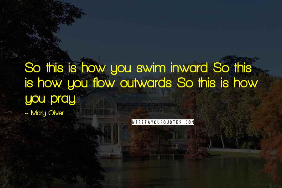 Mary Oliver Quotes: So this is how you swim inward. So this is how you flow outwards. So this is how you pray.