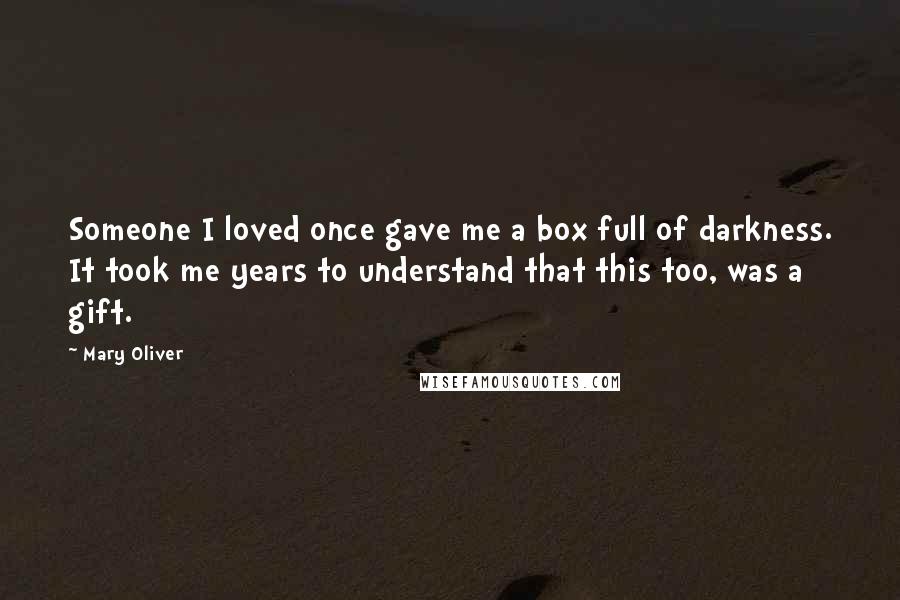 Mary Oliver Quotes: Someone I loved once gave me a box full of darkness. It took me years to understand that this too, was a gift.