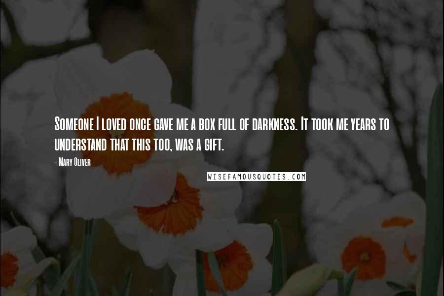 Mary Oliver Quotes: Someone I loved once gave me a box full of darkness. It took me years to understand that this too, was a gift.