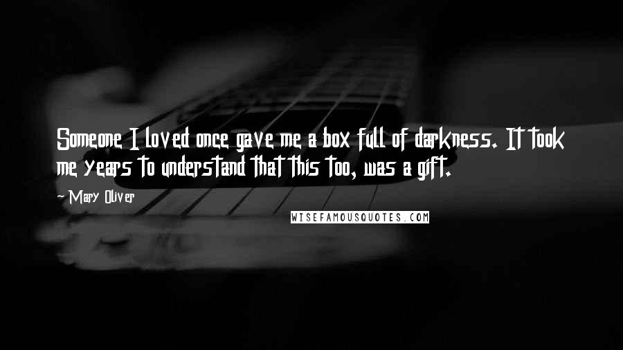 Mary Oliver Quotes: Someone I loved once gave me a box full of darkness. It took me years to understand that this too, was a gift.