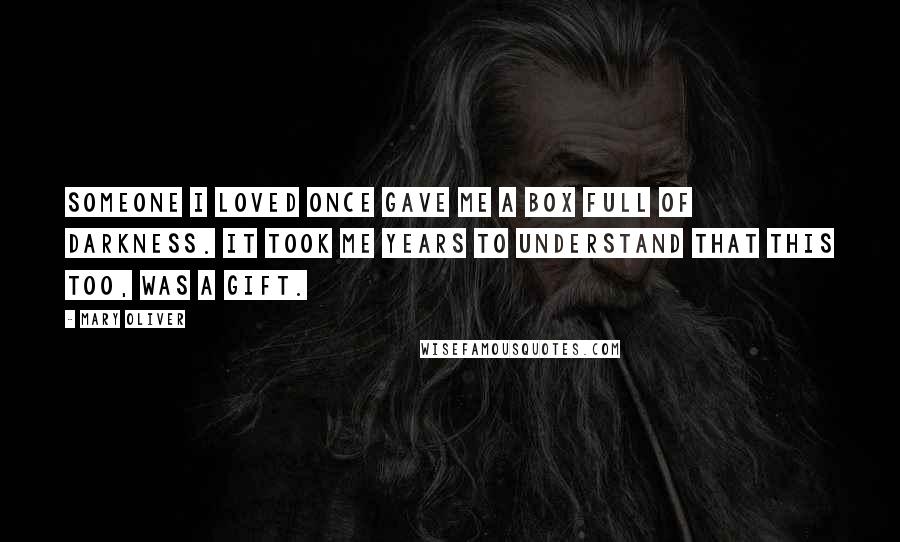 Mary Oliver Quotes: Someone I loved once gave me a box full of darkness. It took me years to understand that this too, was a gift.