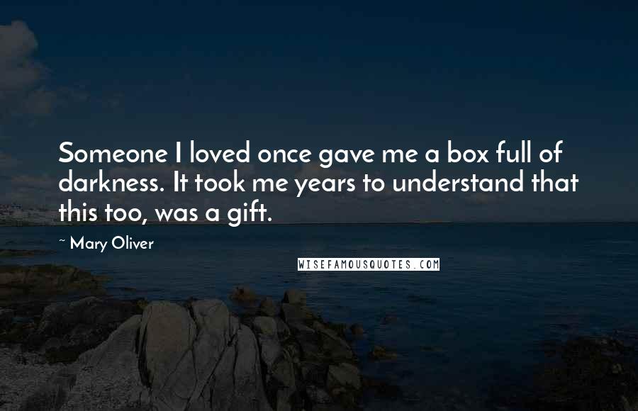 Mary Oliver Quotes: Someone I loved once gave me a box full of darkness. It took me years to understand that this too, was a gift.