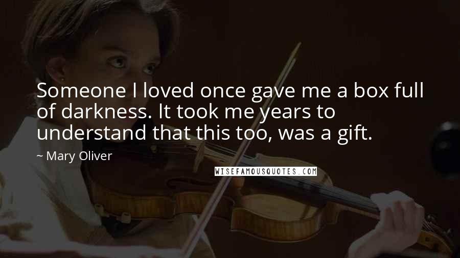 Mary Oliver Quotes: Someone I loved once gave me a box full of darkness. It took me years to understand that this too, was a gift.