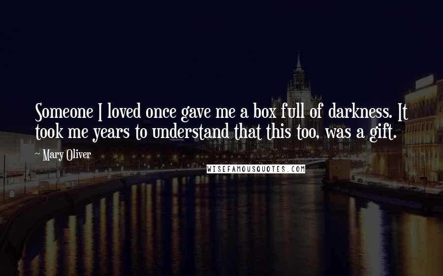 Mary Oliver Quotes: Someone I loved once gave me a box full of darkness. It took me years to understand that this too, was a gift.