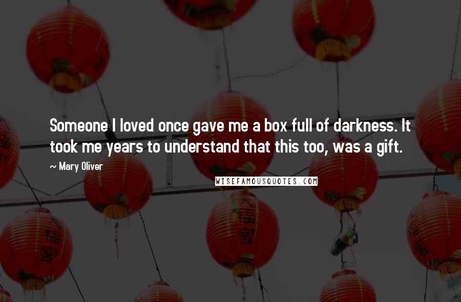 Mary Oliver Quotes: Someone I loved once gave me a box full of darkness. It took me years to understand that this too, was a gift.