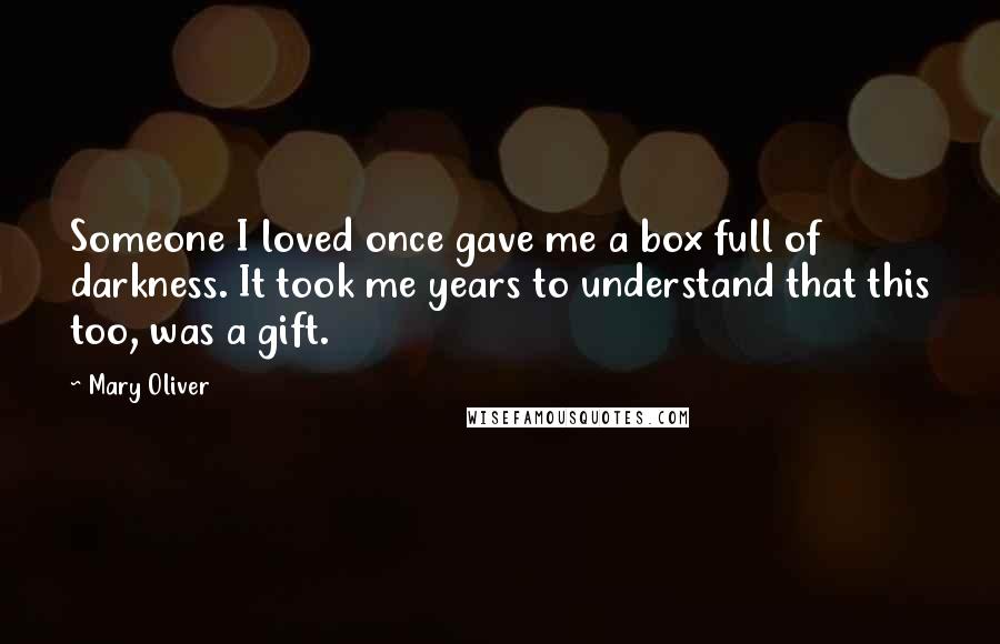 Mary Oliver Quotes: Someone I loved once gave me a box full of darkness. It took me years to understand that this too, was a gift.