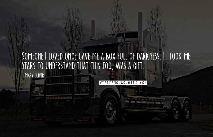 Mary Oliver Quotes: Someone I loved once gave me a box full of darkness. It took me years to understand that this too, was a gift.