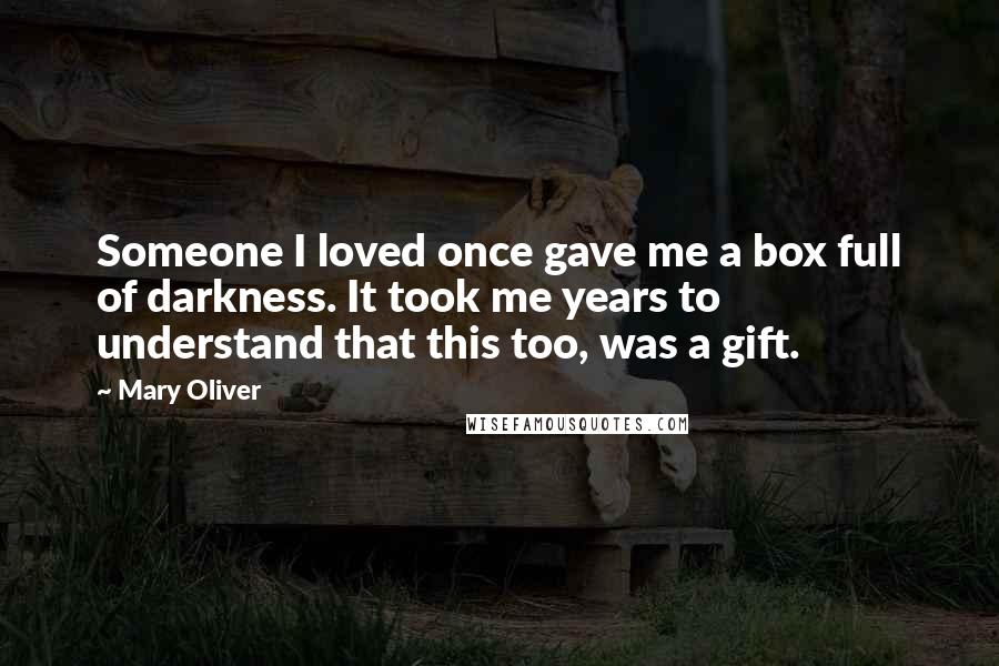 Mary Oliver Quotes: Someone I loved once gave me a box full of darkness. It took me years to understand that this too, was a gift.