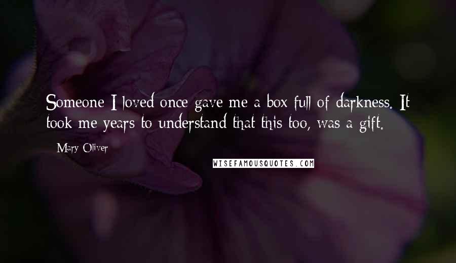 Mary Oliver Quotes: Someone I loved once gave me a box full of darkness. It took me years to understand that this too, was a gift.