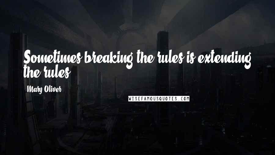 Mary Oliver Quotes: Sometimes breaking the rules is extending the rules.