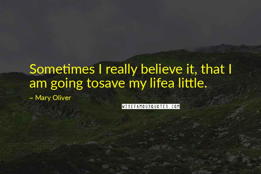 Mary Oliver Quotes: Sometimes I really believe it, that I am going tosave my lifea little.