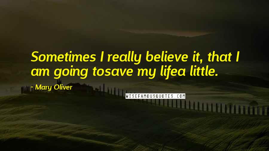 Mary Oliver Quotes: Sometimes I really believe it, that I am going tosave my lifea little.