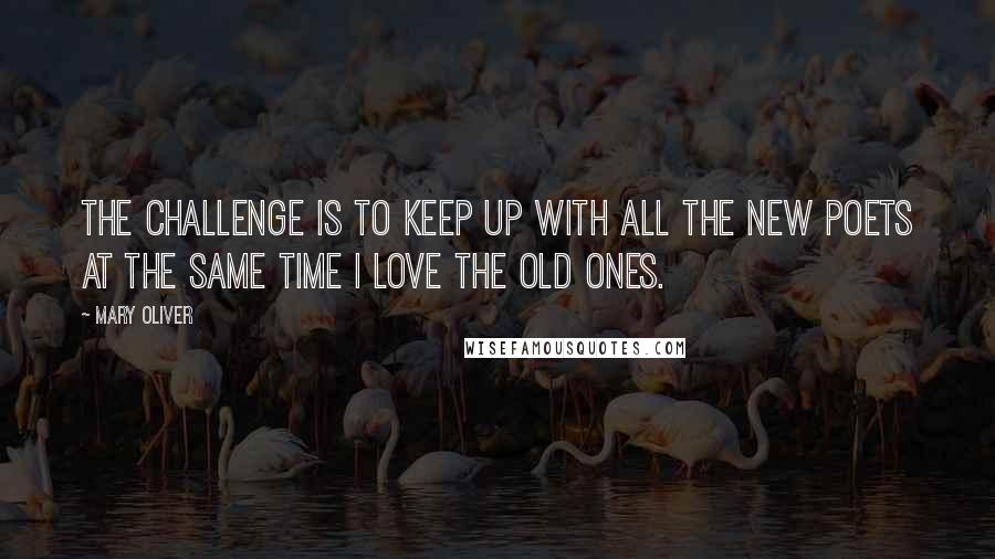 Mary Oliver Quotes: The challenge is to keep up with all the new poets at the same time I love the old ones.