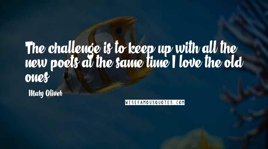 Mary Oliver Quotes: The challenge is to keep up with all the new poets at the same time I love the old ones.