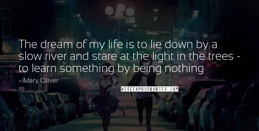 Mary Oliver Quotes: The dream of my life is to lie down by a slow river and stare at the light in the trees - to learn something by being nothing