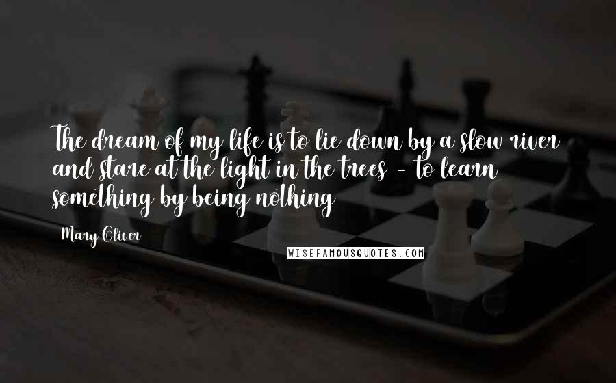 Mary Oliver Quotes: The dream of my life is to lie down by a slow river and stare at the light in the trees - to learn something by being nothing