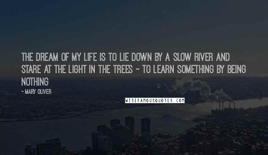 Mary Oliver Quotes: The dream of my life is to lie down by a slow river and stare at the light in the trees - to learn something by being nothing