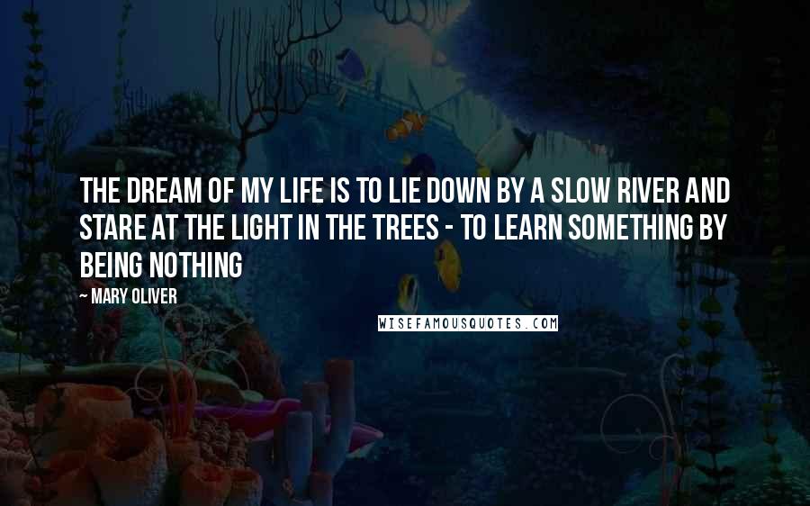 Mary Oliver Quotes: The dream of my life is to lie down by a slow river and stare at the light in the trees - to learn something by being nothing