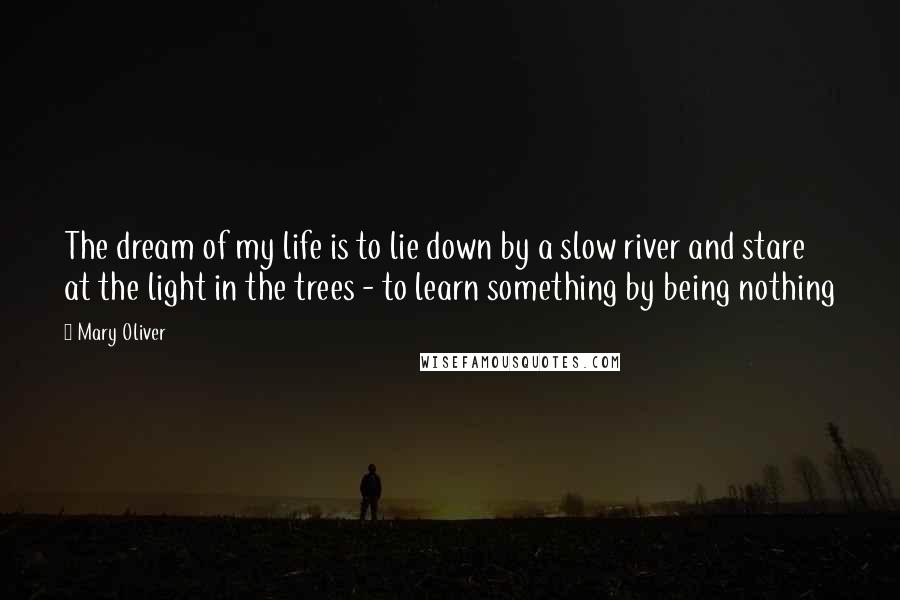 Mary Oliver Quotes: The dream of my life is to lie down by a slow river and stare at the light in the trees - to learn something by being nothing