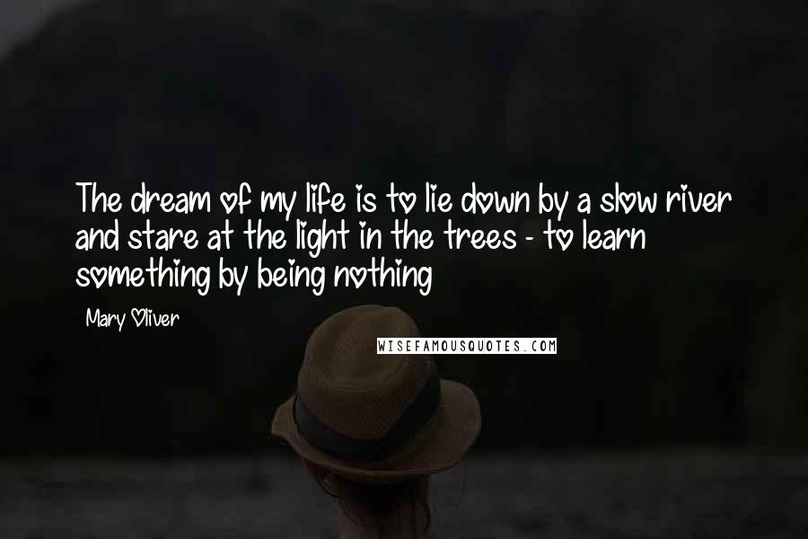 Mary Oliver Quotes: The dream of my life is to lie down by a slow river and stare at the light in the trees - to learn something by being nothing