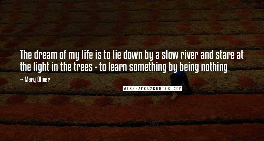 Mary Oliver Quotes: The dream of my life is to lie down by a slow river and stare at the light in the trees - to learn something by being nothing