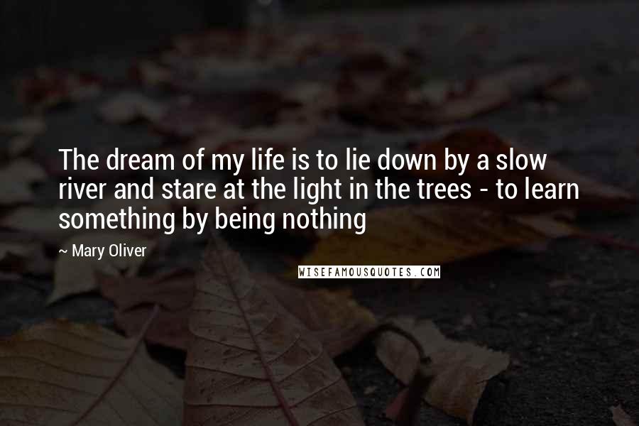 Mary Oliver Quotes: The dream of my life is to lie down by a slow river and stare at the light in the trees - to learn something by being nothing