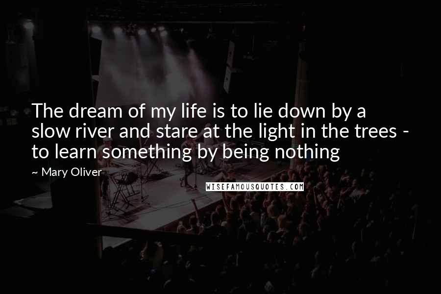 Mary Oliver Quotes: The dream of my life is to lie down by a slow river and stare at the light in the trees - to learn something by being nothing