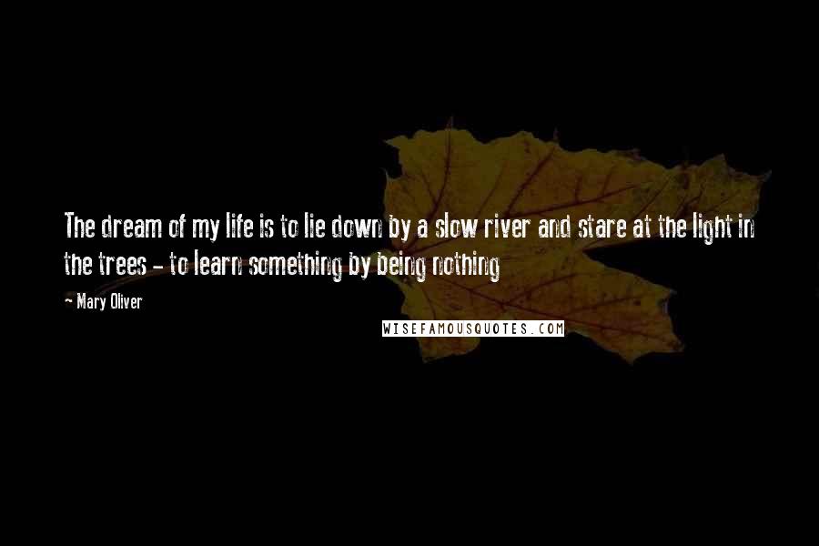 Mary Oliver Quotes: The dream of my life is to lie down by a slow river and stare at the light in the trees - to learn something by being nothing