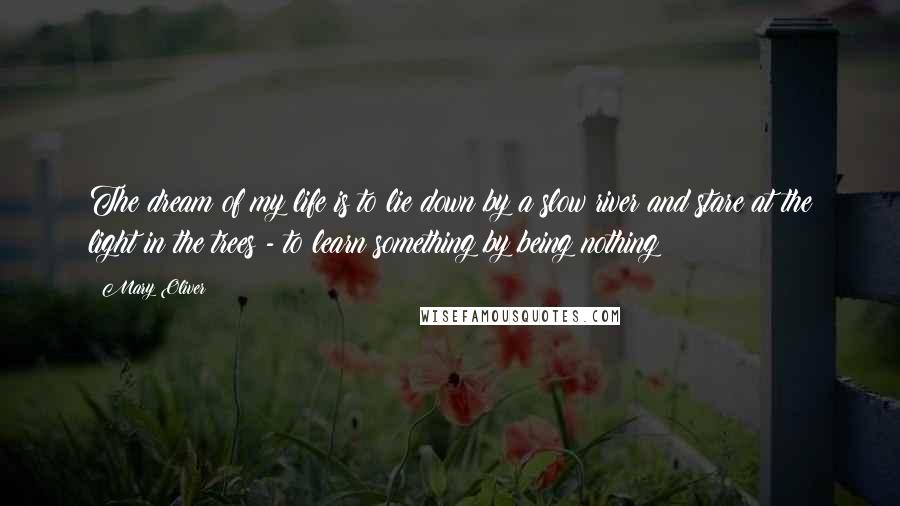 Mary Oliver Quotes: The dream of my life is to lie down by a slow river and stare at the light in the trees - to learn something by being nothing