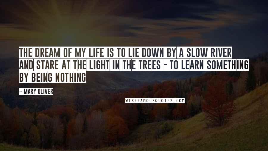 Mary Oliver Quotes: The dream of my life is to lie down by a slow river and stare at the light in the trees - to learn something by being nothing