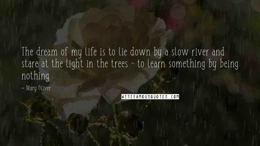 Mary Oliver Quotes: The dream of my life is to lie down by a slow river and stare at the light in the trees - to learn something by being nothing