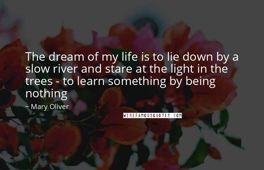 Mary Oliver Quotes: The dream of my life is to lie down by a slow river and stare at the light in the trees - to learn something by being nothing