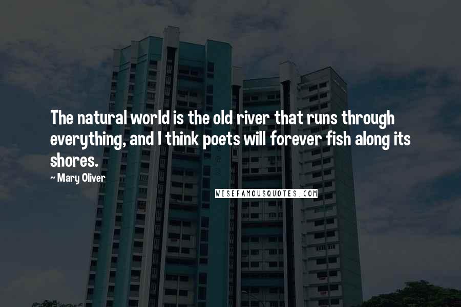 Mary Oliver Quotes: The natural world is the old river that runs through everything, and I think poets will forever fish along its shores.
