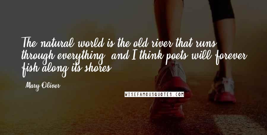 Mary Oliver Quotes: The natural world is the old river that runs through everything, and I think poets will forever fish along its shores.
