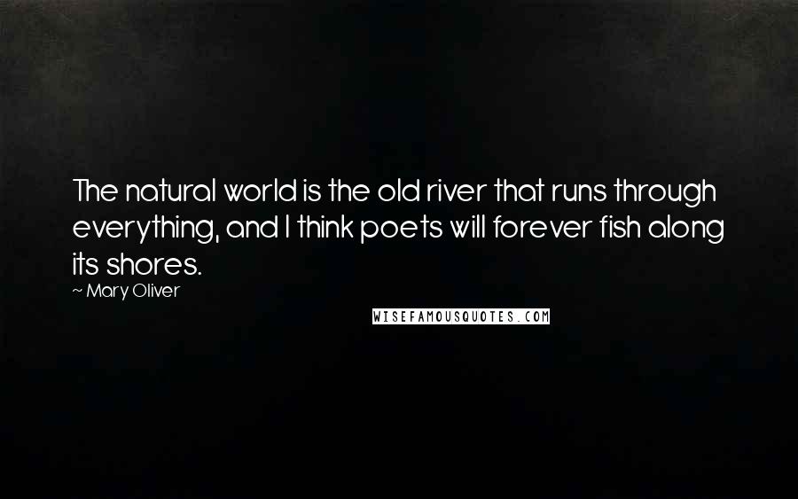 Mary Oliver Quotes: The natural world is the old river that runs through everything, and I think poets will forever fish along its shores.