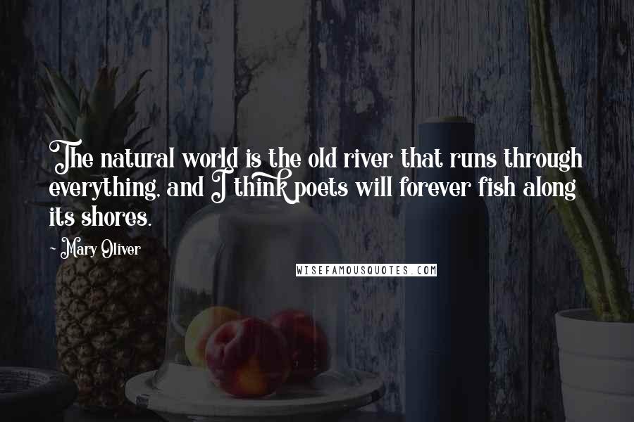 Mary Oliver Quotes: The natural world is the old river that runs through everything, and I think poets will forever fish along its shores.
