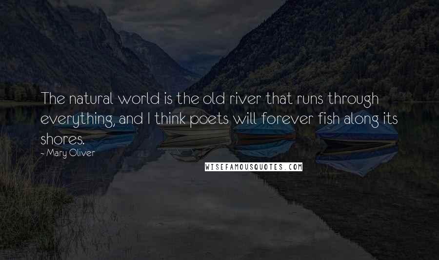 Mary Oliver Quotes: The natural world is the old river that runs through everything, and I think poets will forever fish along its shores.