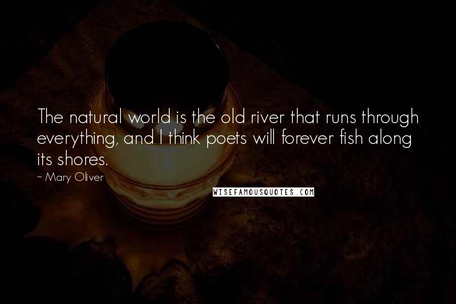 Mary Oliver Quotes: The natural world is the old river that runs through everything, and I think poets will forever fish along its shores.