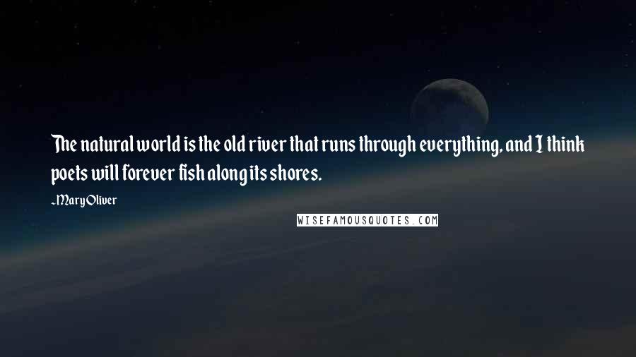 Mary Oliver Quotes: The natural world is the old river that runs through everything, and I think poets will forever fish along its shores.