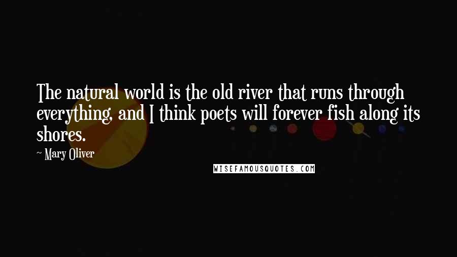 Mary Oliver Quotes: The natural world is the old river that runs through everything, and I think poets will forever fish along its shores.