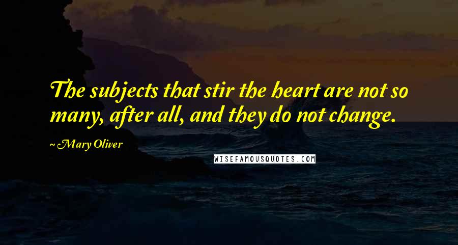 Mary Oliver Quotes: The subjects that stir the heart are not so many, after all, and they do not change.