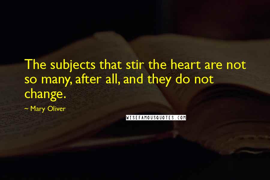 Mary Oliver Quotes: The subjects that stir the heart are not so many, after all, and they do not change.
