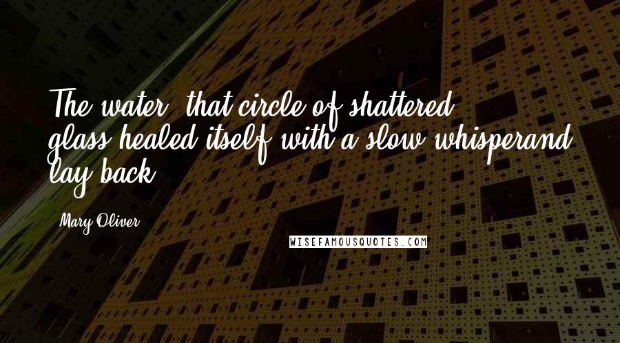 Mary Oliver Quotes: The water, that circle of shattered glass,healed itself with a slow whisperand lay back